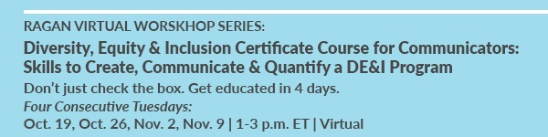 Ragan Virtual Workshop Series: Diversity, Equity & Inclusion Certificate Course for Communicators: Skills to Create, Communicate & Quantify a DE&I Program | Four Consecutive Tuesdays | Oct. 19, Oct. 26, Nov. 2, Nov. 9 | 1-3 p.m. ET | Virtual