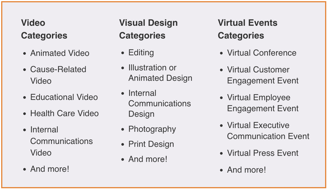 Video Categories: Animated Video, Cause-Related Video, Educational Video, Health Care Video, Internal Communications Video, And More! Visual Design Categories: Editing, Illustration or Animated Design, Internal Communications Design, Photography, Print Design, And more! Virtual Events Categories: Virtual Conference, Virtual Customer Engagement Event, Virtual Employee Engagement Event, Virtual Executive Communication Event, Virtual Press Event, And more!